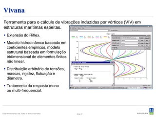 OS-F101 Code Compliance
 Software de verificação de code-check de acordo com a norma DNV-OS-
 F101 “Submarine Pipeline Systems”.
  Interface Excel.
  Verificação de conformidade para :
      – Explosão devido à pressão excessiva nas condições
        de operação e teste.
      – Colapso para o pipeline vazio.
      – Propagação da flambagem para o pipeline vazio.
      – Carregamento controlado por interação das cargas
        (momento, força axial e sobrepressão interna/externa)
      – Deslocamento controlado por interação das cargas (tensão axial e sobrepressão
        interna/externa).
  O programa calcula :
      – A espessura mínima da parede para as condições dadas.
      – A utilização baseada em uma espessura da parede fornecida pelo usuário.




© Det Norske Veritas Ltda. Todos os direitos reservados.   Slide 49
 