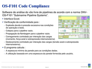 StableLines
 Software de análise de estabilidade de pipelines sujeitos aos efeitos de onda
 e correnteza, baseado nos princípios da DNV-RP-F109 “On-Bottom Stability
 Design of Submarine Pipelines”.
  Interface Excel.
  Variação de qualquer parâmetro.
  Análises múltiplas em uma única
   execução.


  Três métodos de estabilidade lateral :
      – Estabilidade absoluta (nenhum movimento do pipeline).
      – Estabilidade generalizada com deslocamento de 0,5 OD.
      – Estabilidade generalizada com deslocamento de 10 OD.

  Geração de relatórios.
  Análise de sensibilidade apresentada graficamente.

© Det Norske Veritas Ltda. Todos os direitos reservados.   Slide 51
 