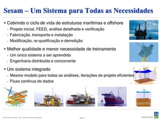 Sesam – Um Sistema para Todas as Necessidades
  Topsides                                                     FPSO e Navios
      - Análise estrutural                                           - Caregamento hidrodinâmico
      - Colapso, queda de cargas,                                      (pressões e acelerações)
        incêndio                                                     - Análise estrutural
                                                                     - Interfaceamento com as regras
  Jaquetas
      -   Carregamento ambiental                                Unidades Móveis Offshore
      -   Iteração com o leito marítimo                              - Caregamento hidrodinâmico
      -   Loadout, estabilidade e upending                             (pressões e acelerações)
      -   Colapso, colisão, incêndio                                 - Análise estrutural
      -   Análise estrutural                                    Ancoragem
  Surf (subsea, umbilicals, risers                                  - Posicionamento dinâmico
   & flowlines)                                                      - Análise de ancoragem
      - Análise global acoplada ou não
      - Análise local


© Det Norske Veritas Ltda. Todos os direitos reservados.   Slide 6
 