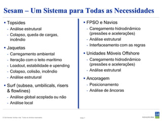 Sesam para Estruturas Fixas (1)
  Da modelagem à fadiga estocástica
      - Topsides, jaquetas ou jackups
      - Modelos de vigas ou modelos detalhados de casca
      - Análise estrutural linear de tamanho ilimitado
      - Análise hidrodinâmica e iteração estaqueamento/solo
      - Code check de barras e juntas
      - Code check de flambagem de painéis
      - Análise de fadiga e terremoto
      - Análise não linear de colapso e acidentes




© Det Norske Veritas Ltda. Todos os direitos reservados.   Slide 7
 