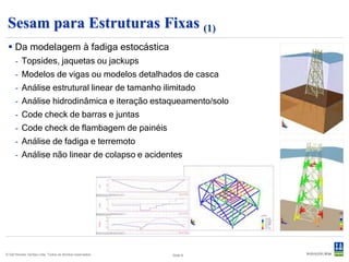 Sesam para Estruturas Fixas (2)
 Facilidade na inclusão de detalhes no                                Facilidade na criação de modelos
  modelo global                                                         paramétricos




                                                                                30º, D = 3m




                                                                                    45º, D = 1.5m


 © Det Norske Veritas Ltda. Todos os direitos reservados.   Slide 8
 