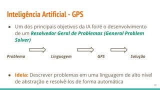 Inteligência Artificial - GPS
10
● Um dos principais objetivos da IA foi/é o desenvolvimento
de um Resolvedor Geral de Problemas (General Problem
Solver)
Problema Linguagem GPS Solução
● Ideia: Descrever problemas em uma linguagem de alto nível
de abstração e resolvê-los de forma automática
 