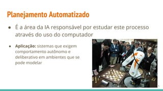 Planejamento Automatizado
● É a área da IA responsável por estudar este processo
através do uso do computador
● Aplicação: sistemas que exigem
comportamento autônomo e
deliberativo em ambientes que se
pode modelar
15
 