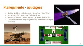 Planejamento - aplicações
● Satélite de Observação Espacial - Deep Space 1 (NASA)
● Veículo de Exploração - Mars Rover (NASA)
● Indústria de Jogos - Bridge, Go, Xadrez (Deep Blue - NASA)
● Suporte nas tarefas de planejamento quando realizadas por
humanos
16
 