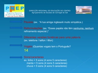DIRECÇÃO REGIONAL DE EDUCAÇÃO DO CENTRO Agrupamento de Escolas de Carregal do Sal Pausas  (ex.  “A tua amiga inglesa/é muito simpática.) Reformulações  (ex. “Esses papéis não têm  nenhuma, nenhum  refinamento especial.)” Diferentes versões fonéticas para uma palavra  (ex. telefone / telfon / tlfon) Vogais  (Quantas vogais tem o Português?  14 Sons/caracteres  ex. linho = 5 sons (4 sons 5 caracteres) manta = 5 sons (4 sons 5 caracteres) chuva = 5 sons (4 sons 5 caracteres)  