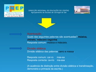 DIRECÇÃO REGIONAL DE EDUCAÇÃO DO CENTRO Agrupamento de Escolas de Carregal do Sal Acentuação Quais das seguintes palavras são acentuadas?  música, chinelo, máscara cegonha Resposta comum:  música e máscara. Divisão silábica Divisão silábica das palavras  carro e massa . Resposta comum: car-ro  mas-sa Resposta correcta: ca-rro  ma-ssa (A ausência de distinção entre divisão silábica e translineação, demonstra a primazia da escrita.) 