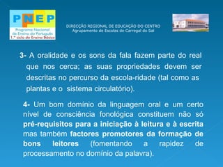 DIRECÇÃO REGIONAL DE EDUCAÇÃO DO CENTRO Agrupamento de Escolas de Carregal do Sal 3-  A oralidade e os sons da fala fazem parte do real que nos cerca; as suas propriedades devem ser descritas no percurso da escola-ridade (tal como as  plantas e o  sistema circulatório). 4-  Um bom domínio da linguagem oral e um certo nível de consciência fonológica constituem não só  pré-requisitos para a iniciação à leitura e à escrita  mas também  factores promotores da  formação   de bons   leitores  (fomentando  a rapidez de processamento no   domínio da   palavra ). 