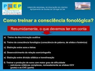 DIRECÇÃO REGIONAL DE EDUCAÇÃO DO CENTRO Agrupamento de Escolas de Carregal do Sal Resumidamente, o que devemos ter em conta Treino da discriminação auditiva b)  Treino da consciência fonológica (consciência de palavra, de sílaba e fonémica) c)  D istinção entre sons e letras d)  Desenvolvimento da relação som/ortografia e)  Distinção entre divisão silábica e translineação f)  Treinar a produção de sons com maior grau de dificuldade -  estruturas silábicas complexas, nomeadamente as sílabas CCV  ( prato ) e as CVC ( parto ) 