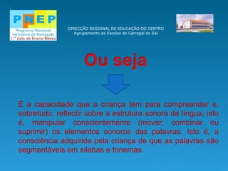 DIRECÇÃO REGIONAL DE EDUCAÇÃO DO CENTRO Agrupamento de Escolas de Carregal do Sal É a capacidade que a criança tem para compreender e, sobretudo, reflectir sobre a estrutura sonora da língua, isto é, manipular conscientemente (mover; combinar ou suprimir) os elementos sonoros das palavras. Isto é, a consciência adquirida pela criança de que as palavras são segmentáveis em sílabas e fonemas. 