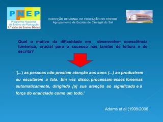 DIRECÇÃO REGIONAL DE EDUCAÇÃO DO CENTRO Agrupamento de Escolas de Carregal do Sal ‘ (...)  as pessoas não prestam atenção aos sons (...) ao produzirem ou  escutarem  a  fala.  Em  vez  disso, processam esses fonemas automaticamente,  dirigindo  [a]  sua  atenção  ao  significado e à força do enunciado como um todo .’ Adams et al (1998/2006 Qual o motivo da dificuldade em  desenvolver consciência fonémica, crucial para o sucesso nas tarefas de leitura e de escrita? 