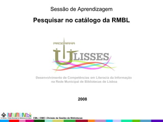 Sessão de Aprendizagem Pesquisar no catálogo da RMBL 2008 Desenvolvimento de Competências   em   Literacia da Informação  na Rede Municipal de Bibliotecas de Lisboa CML | DMC | Divisão de Gestão de Bibliotecas 