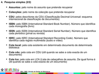 4.  Pesquisa simples (2/2)  Assuntos:  pelo nome do assunto que pretende recuperar Colecções:  pelo nome da colecção que pretende recuperar CDU:  pelos descritores da CDU (Classificação Decimal Universal:  esquema internacional de classificação de documentos ) ISBN:  pelo ISBN (International Standard Book Number). Número que identifica cada monografia (livro) ISSN:  pelo ISSN (International Standard Serial Number). Número que identifica cada periódico (jornal ou revista) ISRC:  pelo ISRC (International Standard Recording Code). Número que identifica cada registo multimédia (áudio e vídeo) Cota local:  pela cota   existente em determinado documento de determinada biblioteca Cota cdu:  pela cota em CDU (útil quando se sabe a cota exacta de um documento) Cota lca:  pela cota em LCA (Lista de cabeçalhos de assunto. De igual forma é útil quando se sabe a cota exacta de um documento) CML | DMC | Divisão de Gestão de Bibliotecas 