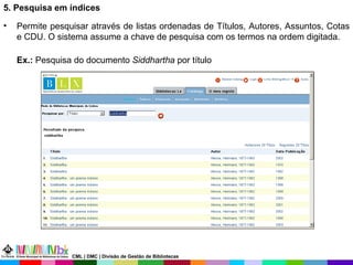 5. Pesquisa em índices  Permite pesquisar através de listas ordenadas de Títulos, Autores, Assuntos, Cotas e CDU. O sistema assume a chave de pesquisa com os termos na ordem digitada.   Ex.:  Pesquisa do documento  Siddhartha  por título CML | DMC | Divisão de Gestão de Bibliotecas 