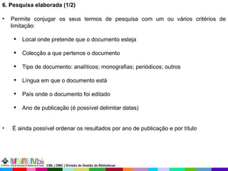 6. Pesquisa elaborada (1/2)  Permite conjugar os seus termos de pesquisa com um ou vários critérios de limitação: Local onde pretende que o documento esteja Colecção a que pertence o documento Tipo de documento: analíticos; monografias; periódicos; outros Língua em que o documento está País onde o documento foi editado Ano de publicação (é possível delimitar datas) É ainda possível ordenar os resultados por ano de publicação e por título CML | DMC | Divisão de Gestão de Bibliotecas 