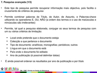 7. Pesquisa avançada (1/3)  Este tipo de pesquisa permite recuperar informação mais objectiva, pois facilita o cruzamento de critérios de pesquisa Permite combinar palavras de Título, de Autor, de Assunto, e Palavras-chave utilizando os operadores E, OU, NÃO (a ordem dos termos e o uso de maiúsculas e minúsculas são irrelevantes)  Permite, tal qual a pesquisa elaborada, conjugar os seus termos de pesquisa com um ou vários critérios de limitação: Local onde pretende que o documento esteja Colecção a que pertence o documento Tipo de documento: analíticos; monografias; periódicos; outros Língua em que o documento está País onde o documento foi editado Ano de publicação (é possível delimitar datas) É ainda possível ordenar os resultados por ano de publicação e por título CML | DMC | Divisão de Gestão de Bibliotecas 