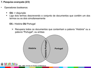 7. Pesquisa avançada (2/3) Operadores booleanos: OU  -> disjunção Liga dois termos descrevendo o conjunto de documentos que contêm um dos termos ou os dois simultaneamente  EX.:  História  OU  Portugal Recupera todos os documentos que contenham a palavra “História" ou a palavra “Portugal", ou ambas Portugal História História Portugal CML | DMC | Divisão de Gestão de Bibliotecas 