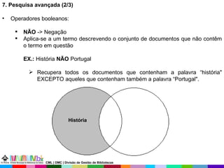 7. Pesquisa avançada (2/3) Operadores booleanos: NÃO  -> Negação Aplica-se a um termo descrevendo o conjunto de documentos que não contêm o termo em questão  EX.:  História  NÃO  Portugal Recupera todos os documentos que contenham a palavra “história" EXCEPTO aqueles que contenham também a palavra “Portugal". História CML | DMC | Divisão de Gestão de Bibliotecas 