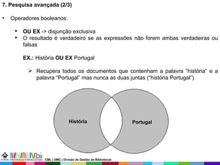 7. Pesquisa avançada (2/3) Operadores booleanos: OU EX  -> disjunção exclusiva O resultado é verdadeiro se as expressões não forem ambas verdadeiras ou falsas EX.:  História  OU EX  Portugal Recupera todos os documentos que contenham a palavra “história” e a palavra “Portugal” mas nunca as duas juntas (“história Portugal”) Portugal História CML | DMC | Divisão de Gestão de Bibliotecas 