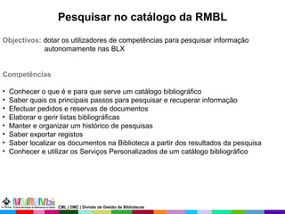 Pesquisar no catálogo da RMBL Objectivos:  dotar os utilizadores de competências para pesquisar informação autonomamente nas BLX Competências Conhecer o que é e para que serve um catálogo bibliográfico Saber quais os principais passos para pesquisar e recuperar informação  Efectuar pedidos e reservas de documentos Elaborar e gerir listas bibliográficas Manter e organizar um histórico de pesquisas Saber exportar registos Saber localizar os documentos na Biblioteca a partir dos resultados da pesquisa Conhecer e utilizar os Serviços Personalizados de um catálogo bibliográfico CML | DMC | Divisão de Gestão de Bibliotecas 
