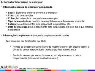 8. Consultar informação de exemplar Informação acerca do exemplar pesquisado Local:  Biblioteca onde se encontra o exemplar Cota:  cota do exemplar Colecção:  colecção a que pertence o exemplar Tipo de empréstimo : que tipo de empréstimo se aplica a esse exemplar  Estado : se o documentos está disponível; emprestado; etc. Data de devolução : se o documento está emprestado em que dia é que retorna à Biblioteca Informação complementar  (depende da pesquisa efectuada) Ex.:  pesquisa por  Siddhartha  por título Pontos de acesso a outros títulos do mesmo autor e, em alguns casos, a obras de outros responsáveis (tradutores; ilustradores; etc.) Ponto de acesso por nome do autor e, em alguns casos, a outros  responsáveis (tradutores; ilustradores;etc.)  CML | DMC | Divisão de Gestão de Bibliotecas 