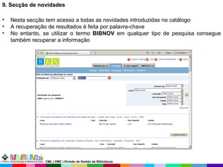9. Secção de novidades Nesta secção tem acesso a todas as novidades introduzidas no catálogo A recuperação de resultados é feita por palavra-chave No entanto, se utilizar o termo  BIBNOV  em qualquer tipo de pesquisa consegue também recuperar a informação CML | DMC | Divisão de Gestão de Bibliotecas 