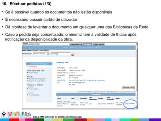 10.  Efectuar pedidos (1/3) Só é possível quando os documentos não estão disponíveis É necessário possuir cartão de utilizador Dá hipótese de levantar o documento em qualquer uma das Bibliotecas da Rede Caso o pedido seja concretizado, o mesmo tem a validade de 8 dias após  notificação da disponibilidade da obra. CML | DMC | Divisão de Gestão de Bibliotecas 