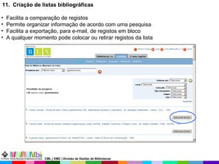 11.  Criação de listas bibliográficas Facilita a comparação de registos  Permite organizar informação de acordo com uma pesquisa Facilita a exportação, para e-mail, de registos em bloco A qualquer momento pode colocar ou retirar registos da lista CML | DMC | Divisão de Gestão de Bibliotecas 