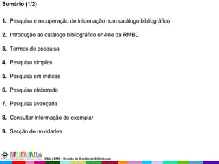 Sumário (1/2) 1.   Pesquisa e recuperação de informação num catálogo bibliográfico 2.   Introdução ao catálogo bibliográfico on-line da RMBL 3.  Termos de pesquisa 4.  Pesquisa simples  5.  Pesquisa em índices  6.  Pesquisa elaborada  7.  Pesquisa avançada   8.   Consultar informação de exemplar 9.   Secção de novidades CML | DMC | Divisão de Gestão de Bibliotecas 