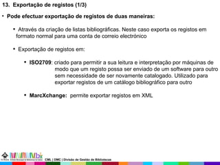 13.  Exportação de registos (1/3) Pode efectuar exportação de registos de duas maneiras: Através da criação de listas bibliográficas. Neste caso exporta os registos em formato normal para uma conta de correio electrónico Exportação de registos em: ISO2709 : criado para permitir a sua leitura e interpretação por máquinas de  modo que um registo possa ser enviado de um software para outro sem necessidade de ser novamente catalogado. Utilizado para exportar registos de um catálogo bibliográfico para outro  MarcXchange:   permite exportar registos em XML CML | DMC | Divisão de Gestão de Bibliotecas 