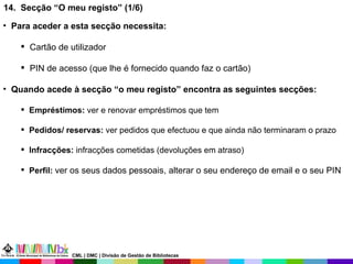 14.  Secção “O meu registo” (1/6) Para aceder a esta secção necessita: Cartão de utilizador PIN de acesso (que lhe é fornecido quando faz o cartão) Quando acede à secção “o meu registo” encontra as seguintes secções: Empréstimos:  ver e renovar empréstimos que tem  Pedidos/ reservas:  ver pedidos que efectuou e que ainda não terminaram o prazo Infracções:  infracções cometidas (devoluções em atraso) Perfil:  ver os seus dados pessoais, alterar o seu endereço de email e o seu PIN  CML | DMC | Divisão de Gestão de Bibliotecas 
