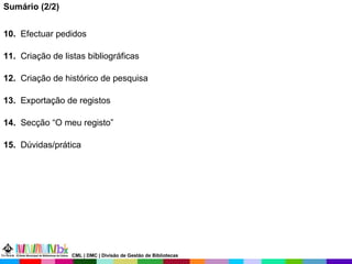 Sumário (2/2) 10.   Efectuar pedidos 11.   Criação de listas bibliográficas 12.   Criação de histórico de pesquisa 13.   Exportação de registos 14.   Secção “O meu registo” 15.   Dúvidas/prática CML | DMC | Divisão de Gestão de Bibliotecas 