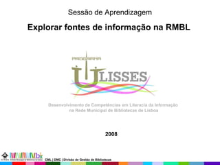 2008 Sessão de Aprendizagem Explorar fontes de informação na RMBL   Desenvolvimento de Competências   em   Literacia da Informação  na Rede Municipal de Bibliotecas de Lisboa CML | DMC | Divisão de Gestão de Bibliotecas 