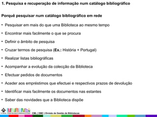 1. Pesquisa e recuperação de informação num catálogo bibliográfico Porquê pesquisar num catálogo bibliográfico em rede Pesquisar em mais do que uma Biblioteca ao mesmo tempo Encontrar mais facilmente o que se procura Definir o âmbito de pesquisa Cruzar termos de pesquisa ( Ex.:  História + Portugal) Realizar listas bibliográficas Acompanhar a evolução da colecção da Biblioteca Efectuar pedidos de documentos Aceder aos empréstimos que efectuei e respectivos prazos de devolução  Identificar mais facilmente os documentos nas estantes Saber das novidades que a Biblioteca dispõe CML | DMC | Divisão de Gestão de Bibliotecas 