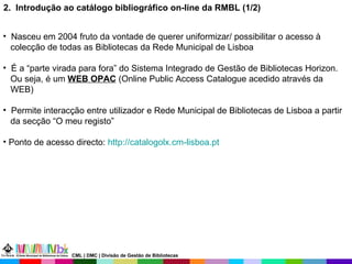 2.  Introdução ao catálogo bibliográfico on-line da RMBL (1/2) Nasceu em 2004 fruto da vontade de querer uniformizar/ possibilitar o acesso à colecção de todas as Bibliotecas da Rede Municipal de Lisboa É a “parte virada para fora” do Sistema Integrado de Gestão de Bibliotecas Horizon. Ou seja, é um  WEB OPAC  (Online Public Access Catalogue acedido através da WEB) Permite interacção entre utilizador e Rede Municipal de Bibliotecas de Lisboa a partir da secção “O meu registo” Ponto de acesso directo:  http://catalogolx.cm-lisboa.pt   CML | DMC | Divisão de Gestão de Bibliotecas 