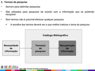 3.  Termos de pesquisa Servem para delimitar pesquisas  São utilizados para pesquisar de acordo com a informação que se pretende recuperar Sem termos não é possível efectuar qualquer pesquisa A escolha dos termos deverá ser a que melhor traduza o tema da pesquisa Necessidade de informação Termo(s) de pesquisa Recuperação de informação Catálogo Bibliográfico CML | DMC | Divisão de Gestão de Bibliotecas 
