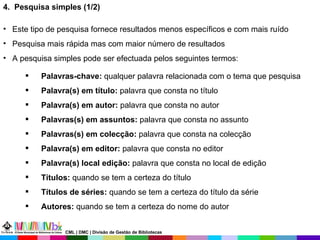 Este tipo de pesquisa   fornece resultados menos específicos e com mais ruído Pesquisa mais rápida mas com maior número de resultados  A pesquisa simples pode ser efectuada pelos seguintes termos: Palavras-chave:  qualquer palavra relacionada com o tema que pesquisa Palavra(s) em título:  palavra que consta no título Palavra(s) em autor:  palavra que consta no autor Palavras(s) em assuntos:  palavra que consta no assunto Palavras(s) em colecção:  palavra que consta na colecção Palavra(s) em editor:  palavra que consta no editor Palavra(s) local edição:  palavra que consta no local de edição Títulos:  quando se tem a certeza do título Títulos de séries:  quando se tem a certeza do título da série Autores:  quando se tem a certeza do nome do autor 4.  Pesquisa simples (1/2)  CML | DMC | Divisão de Gestão de Bibliotecas 