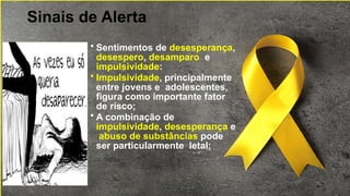 Sinais de Alerta
• Sentimentos de desesperança,
desespero, desamparo e
impulsividade:
• Impulsividade, principalmente
entre jovens e adolescentes,
figura como importante fator
de risco;
• A combinação de
impulsividade, desesperança e
abuso de substâncias pode
ser particularmente letal;
 