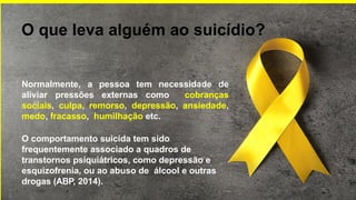 O que leva alguém ao suicídio?
Normalmente, a pessoa tem necessidade de
aliviar pressões externas como cobranças
sociais, culpa, remorso, depressão, ansiedade,
medo, fracasso, humilhação etc.
O comportamento suicida tem sido
frequentemente associado a quadros de
transtornos psiquiátricos, como depressão e
esquizofrenia, ou ao abuso de álcool e outras
drogas (ABP, 2014).
 