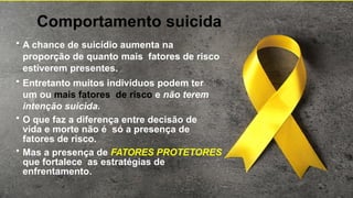 Comportamento suicida
• A chance de suicídio aumenta na
proporção de quanto mais fatores de risco
estiverem presentes.
• Entretanto muitos indivíduos podem ter
um ou mais fatores de risco e não terem
intenção suicida.
• O que faz a diferença entre decisão de
vida e morte não é só a presença de
fatores de risco.
• Mas a presença de FATORES PROTETORES
que fortalece as estratégias de
enfrentamento.
 