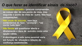 O que fazer se identificar sinais de risco?
• Demonstre empatia – procure compreender
as coisas não do seu ponto de vista, mas
segundo o ponto de vista do outro. Não faça
comparações.
• Não mude de assunto, nem faça
comentários do tipo: “anima-te”, “vai
correr tudo bem”.
• Não hesite em questionar aberta e
diretamente a ideia de suicídio como uma
opção válida.
• A abordagem a este tema sensível varia
em função da situação e relação de
confiança estabelecida.
 