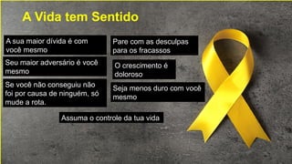 A Vida tem Sentido
A sua maior dívida é com
você mesmo
Seu maior adversário é você
mesmo
Se você não conseguiu não
foi por causa de ninguém, só
mude a rota.
Assuma o controle da tua vida
Seja menos duro com você
mesmo
Pare com as desculpas
para os fracassos
O crescimento é
doloroso
 