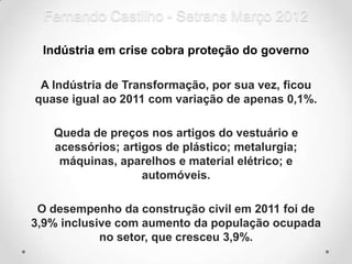 Fernando Castilho - Setrans Março 2012

 Indústria em crise cobra proteção do governo

 A Indústria de Transformação, por sua vez, ficou
quase igual ao 2011 com variação de apenas 0,1%.

   Queda de preços nos artigos do vestuário e
   acessórios; artigos de plástico; metalurgia;
    máquinas, aparelhos e material elétrico; e
                   automóveis.

 O desempenho da construção civil em 2011 foi de
3,9% inclusive com aumento da população ocupada
            no setor, que cresceu 3,9%.
 