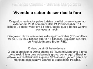 Fernando Castilho - Setrans Março 2012

    Vivendo o sabor de ser rico lá fora

 Os gastos realizados pelos turistas brasileiros em viagem ao
     exterior em 2011 somaram US$ 21,2 bilhões (R$ 37,4
bilhões), o maior valor em 64 anos, desde que o Banco Central
                        começou a medir.

O ingresso de investimentos estrangeiros diretos (IED) no País
foi de US$ 66,7 bilhões (R$ 117,6 bilhões). Equivale a 2,69%
                do Produto Interno Bruto (PIB).

                 O risco de vir dinheiro demais.
O que a presidente Dilma chama de Tsunami Monetário é uma
 coisa real. E tem uma coisa mais grave: como aqui o Brasil é
estável e a rentabilidade é quase 10% ao ano, já tem gente do
     mercado especulativo usando o Brasil como Pit Stop.
 