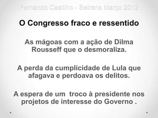 Fernando Castilho - Setrans Março 2012

 O Congresso fraco e ressentido

   As mágoas com a ação de Dilma
    Rousseff que o desmoraliza.

 A perda da cumplicidade de Lula que
    afagava e perdoava os delitos.

A espera de um troco à presidente nos
  projetos de interesse do Governo .
 