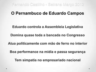 Fernando Castilho - Setrans Março 2012

 O Pernambuco de Eduardo Campos


  Eduardo controla a Assembleia Legislativa

 Domina quase toda a bancada no Congresso

Atua politicamente com mão de ferro no interior

 Boa performance na mídia e passa segurança

   Tem simpatia no empresariado nacional
 