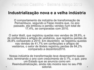 Fernando Castilho - Setrans Março 2012

Industrialização nova e a velha indústria
    O comportamento da indústria de transformação de
     Pernambuco, segundo a Fiepe mostra que, no ano
    passado, ela embicou e perdeu vendas num total de
            17,4%, se comparadas com 2010.

 O setor têxtil, que registrou quedas nas vendas de 28,9%, e
de confecções e artigos de vestiários, que registrou perdas de
26,8% comparado a 2010. Em dezembro se registrou quedas
      nas vendas de 41,7% em confecções e artigos de
   vestiários, o setor de têxteis registrou perdas de 84,2%
                  comparado a dezembro2010.

 Nossa indústria de transformação teve desempenho quase
nulo, terminando o ano com crescimento de 0,1%, o que, para
             um Estado que se anuncia como em
    Reeindustrialização, ainda não mostra isso no seu PIB
                            setorial.
 