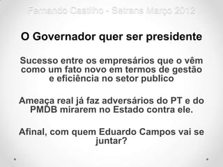 Fernando Castilho - Setrans Março 2012

O Governador quer ser presidente

Sucesso entre os empresários que o vêm
como um fato novo em termos de gestão
     e eficiência no setor publico

Ameaça real já faz adversários do PT e do
  PMDB mirarem no Estado contra ele.

Afinal, com quem Eduardo Campos vai se
                juntar?
 