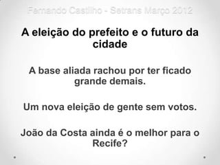 Fernando Castilho - Setrans Março 2012

A eleição do prefeito e o futuro da
              cidade

 A base aliada rachou por ter ficado
           grande demais.

Um nova eleição de gente sem votos.

João da Costa ainda é o melhor para o
              Recife?
 