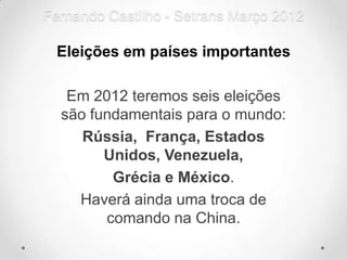 Fernando Castilho - Setrans Março 2012

 Eleições em países importantes

   Em 2012 teremos seis eleições
  são fundamentais para o mundo:
     Rússia, França, Estados
        Unidos, Venezuela,
         Grécia e México.
    Haverá ainda uma troca de
        comando na China.
 