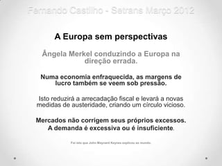 Fernando Castilho - Setrans Março 2012

        A Europa sem perspectivas
   Ângela Merkel conduzindo a Europa na
              direção errada.

   Numa economia enfraquecida, as margens de
      lucro também se veem sob pressão.

  Isto reduzirá a arrecadação fiscal e levará a novas
  medidas de austeridade, criando um círculo vicioso.

 Mercados não corrigem seus próprios excessos.
    A demanda é excessiva ou é insuficiente.

             Foi isto que John Maynard Keynes explicou ao mundo.
 